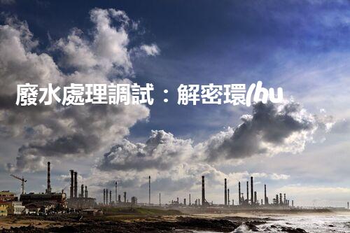 廢水處理調試：解密環(huán)境守護者，你真的了解它嗎？